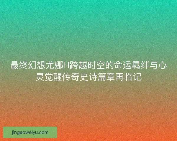 最终幻想尤娜H跨越时空的命运羁绊与心灵觉醒传奇史诗篇章再临记