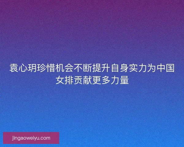 袁心玥珍惜机会不断提升自身实力为中国女排贡献更多力量