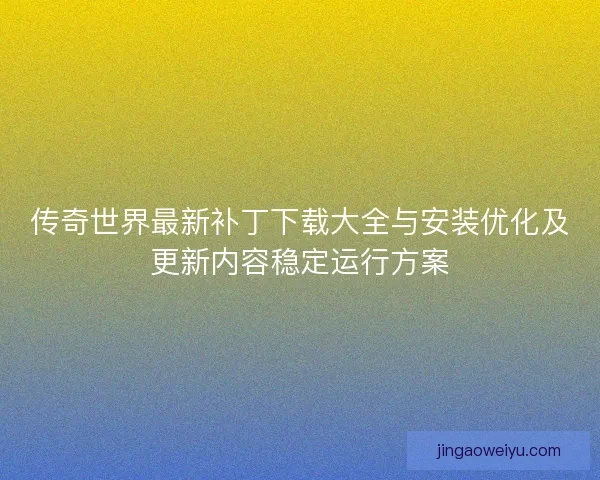 传奇世界最新补丁下载大全与安装优化及更新内容稳定运行方案