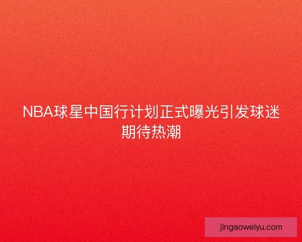 NBA球星中国行计划正式曝光引发球迷期待热潮