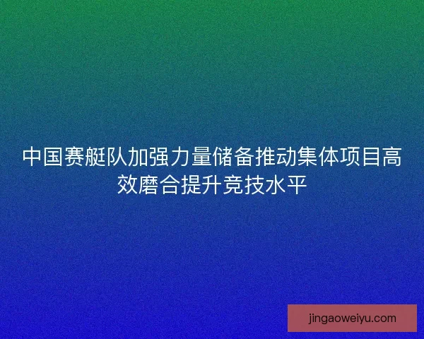 中国赛艇队加强力量储备推动集体项目高效磨合提升竞技水平