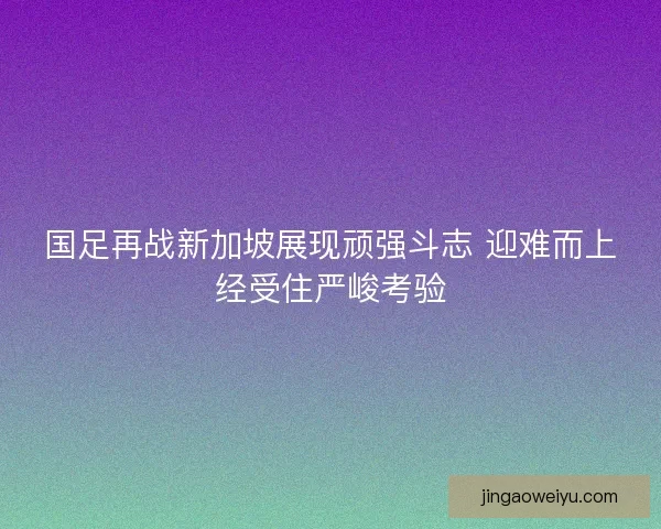 国足再战新加坡展现顽强斗志 迎难而上经受住严峻考验